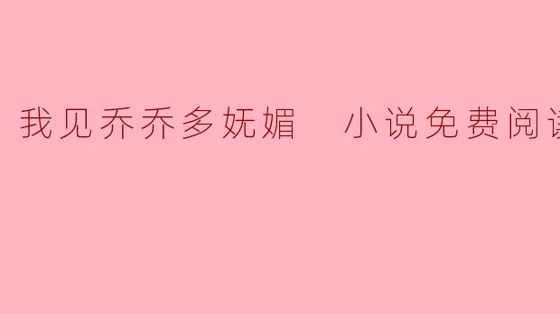 《我见乔乔多妩媚》小说免费阅读:一场跨越时光的深情邂逅
